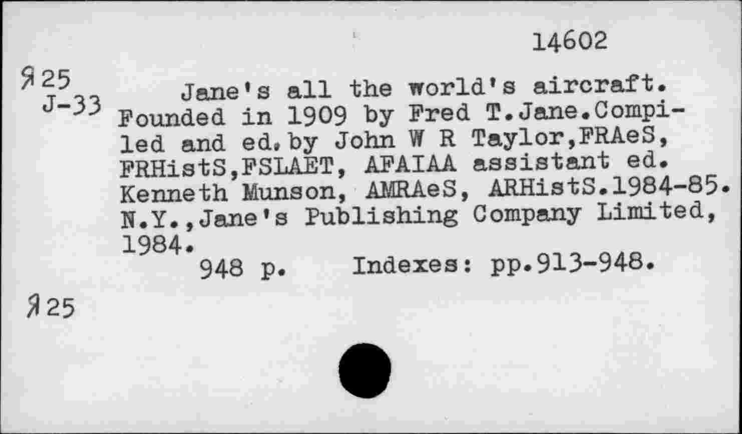 ﻿325 J-33
14602
Jane’s all the world’s aircraft. Founded in 1909 by Fred T.Jane.Compiled and ed.by John W R Taylor,FRAeS, FRHistS,FSLAET, AFAIAA assistant ed. Kenneth Munson, AMRAeS, ARHistS.1984-85» N.Y.,Jane’s Publishing Company Limited, 1984»
948 p. Indexes: pp.913-948.
325